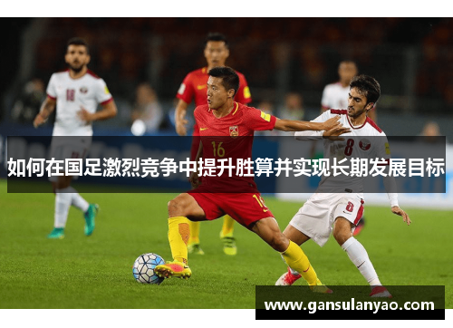 如何在国足激烈竞争中提升胜算并实现长期发展目标