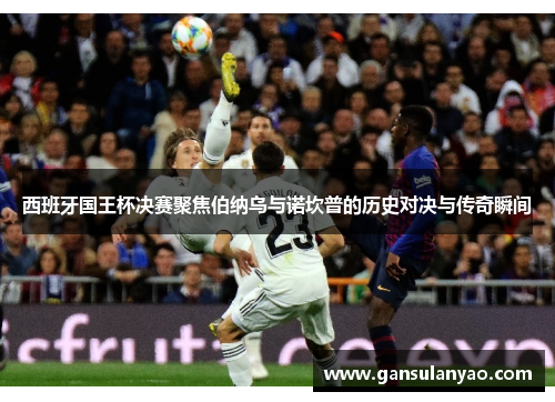 西班牙国王杯决赛聚焦伯纳乌与诺坎普的历史对决与传奇瞬间
