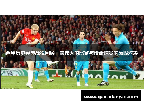 西甲历史经典战役回顾：最伟大的比赛与传奇球员的巅峰对决